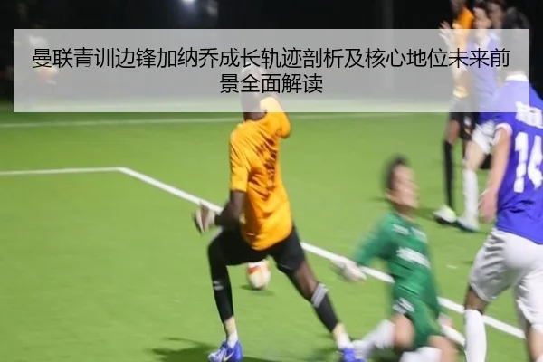 曼联青训边锋加纳乔成长轨迹剖析及核心地位未来前景全面解读