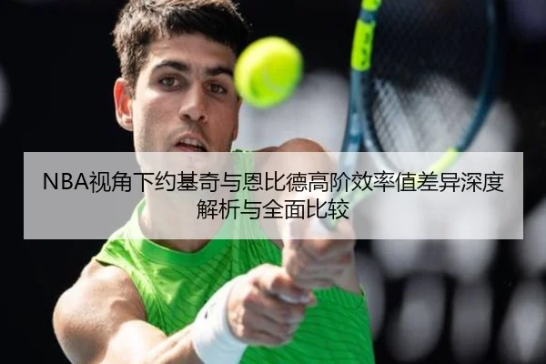 NBA视角下约基奇与恩比德高阶效率值差异深度解析与全面比较